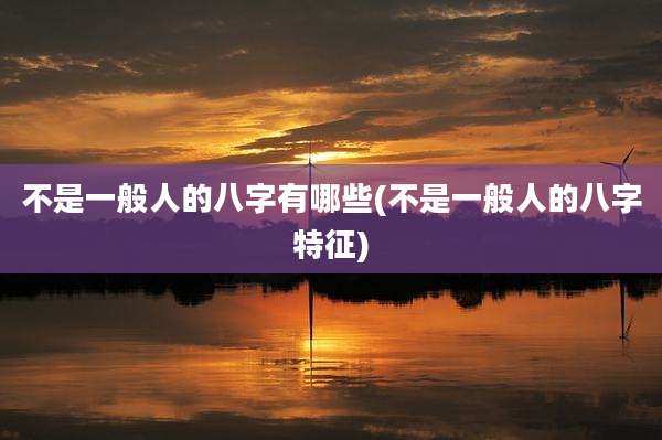 不是一般人的八字有哪些(不是一般人的八字特征)