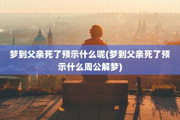 梦到父亲死了预示什么呢(梦到父亲死了预示什么周公解梦)