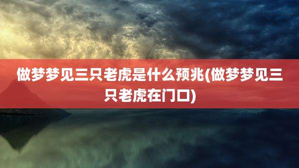 做梦梦见三只老虎是什么预兆(做梦梦见三只老虎在门口)
