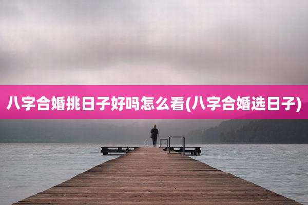 八字合婚挑日子好吗怎么看(八字合婚选日子)