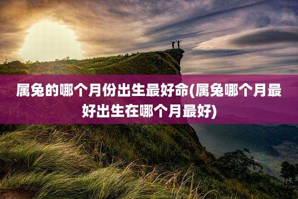 属兔的哪个月份出生最好命(属兔哪个月最好出生在哪个月最好)