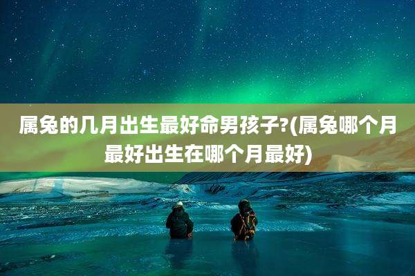 属兔的几月出生最好命男孩子?(属兔哪个月最好出生在哪个月最好)