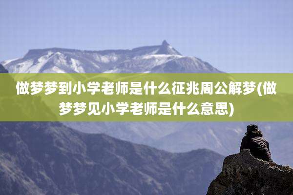 做梦梦到小学老师是什么征兆周公解梦(做梦梦见小学老师是什么意思)