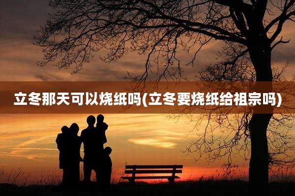 立冬那天可以烧纸吗(立冬要烧纸给祖宗吗)
