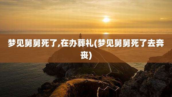 梦见舅舅死了,在办葬礼(梦见舅舅死了去奔丧)