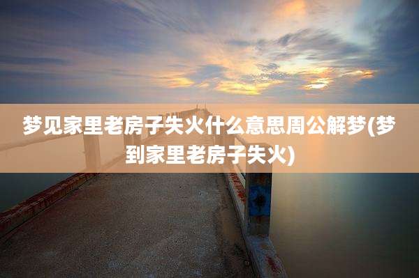 梦见家里老房子失火什么意思周公解梦(梦到家里老房子失火)