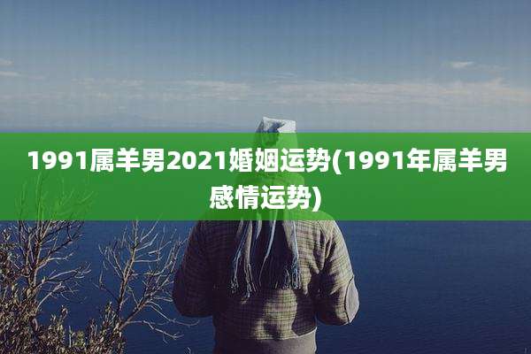 1991属羊男2021婚姻运势(1991年属羊男感情运势)