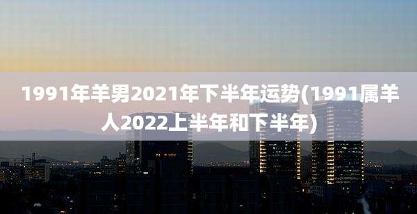 1991年羊男2021年下半年运势(1991属羊人2022上半年和下半年)