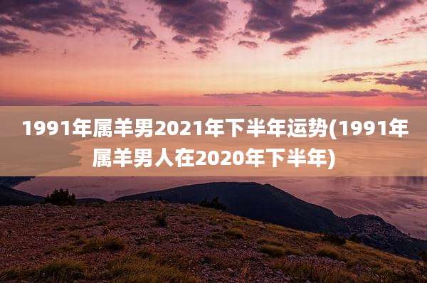 1991年属羊男2021年下半年运势(1991年属羊男人在2020年下半年)