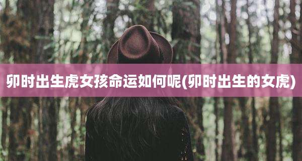 卯时出生虎女孩命运如何呢(卯时出生的女虎)