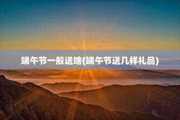 端午节一般送啥(端午节送几样礼品)