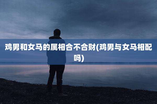 鸡男和女马的属相合不合财(鸡男与女马相配吗)