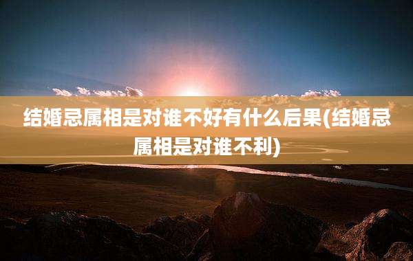 结婚忌属相是对谁不好有什么后果(结婚忌属相是对谁不利)