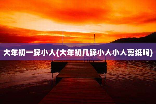 大年初一踩小人(大年初几踩小人小人剪纸吗)
