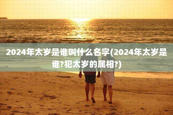 2024年太岁是谁叫什么名字(2024年太岁是谁?犯太岁的属相?)