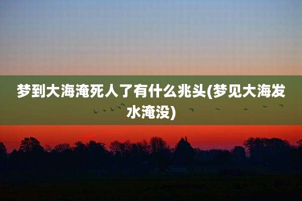 梦到大海淹死人了有什么兆头(梦见大海发水淹没)