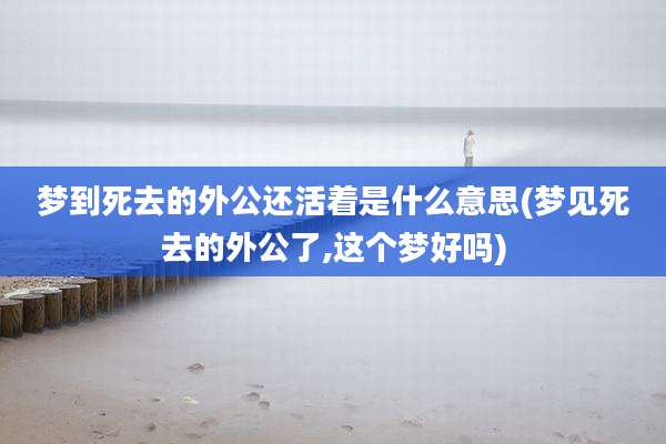 梦到死去的外公还活着是什么意思(梦见死去的外公了,这个梦好吗)