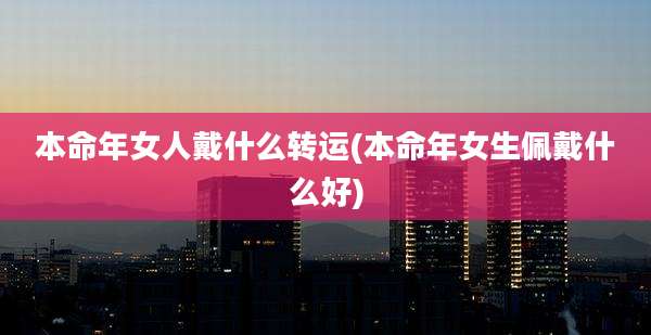 本命年女人戴什么转运(本命年女生佩戴什么好)