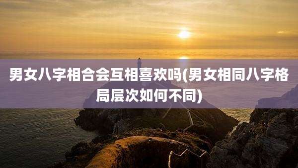 男女八字相合会互相喜欢吗(男女相同八字格局层次如何不同)