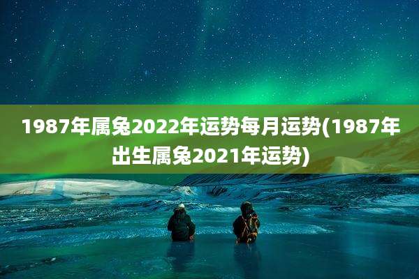 1987年属兔2022年运势每月运势(1987年出生属兔2021年运势)