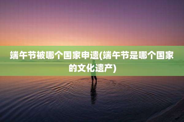 端午节被哪个国家申遗(端午节是哪个国家的文化遗产)
