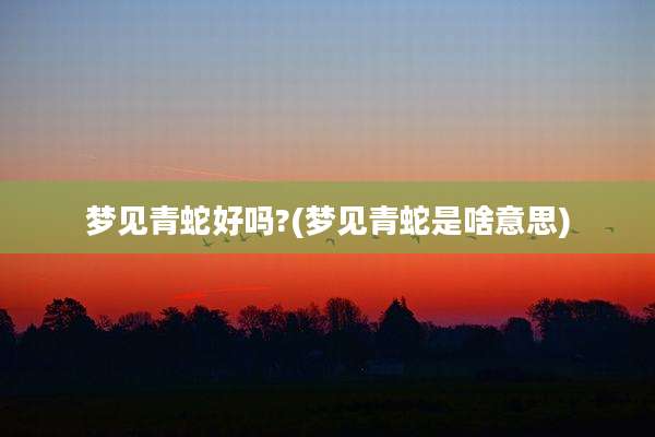 梦见青蛇好吗?(梦见青蛇是啥意思)