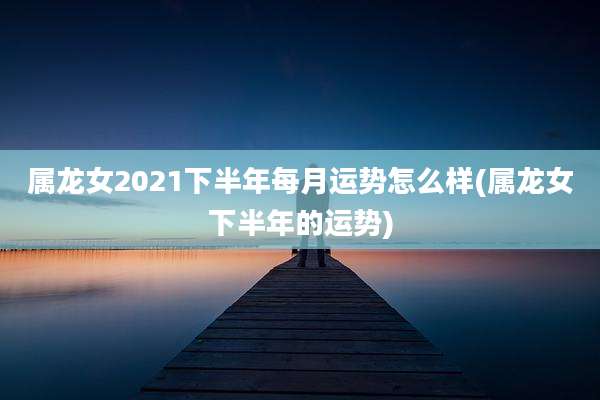 属龙女2021下半年每月运势怎么样(属龙女下半年的运势)