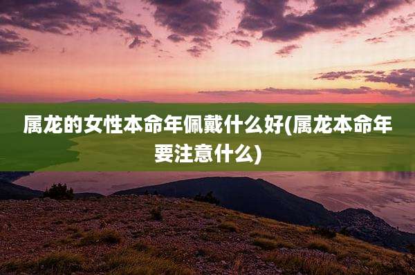 属龙的女性本命年佩戴什么好(属龙本命年要注意什么)