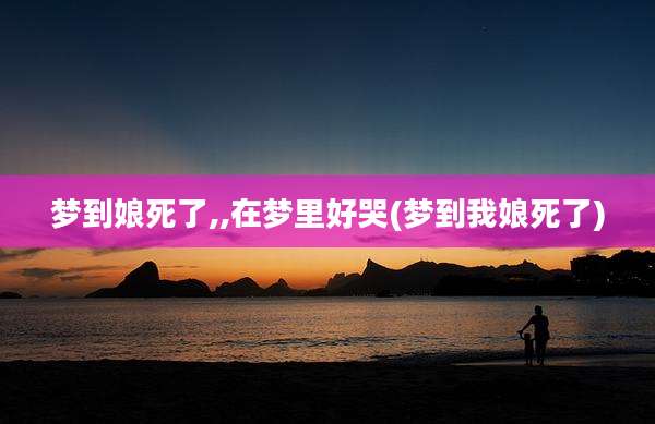 梦到娘死了,,在梦里好哭(梦到我娘死了)