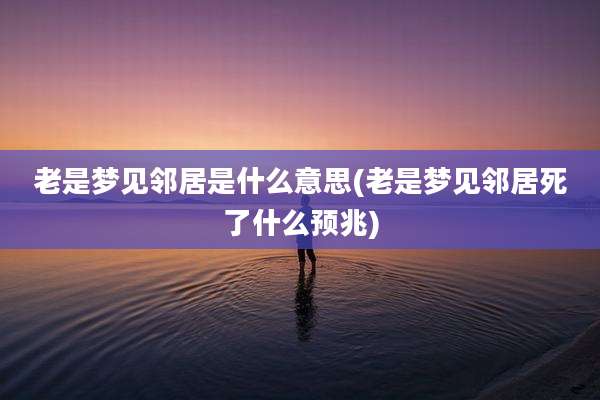 老是梦见邻居是什么意思(老是梦见邻居死了什么预兆)
