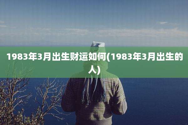 1983年3月出生财运如何(1983年3月出生的人)