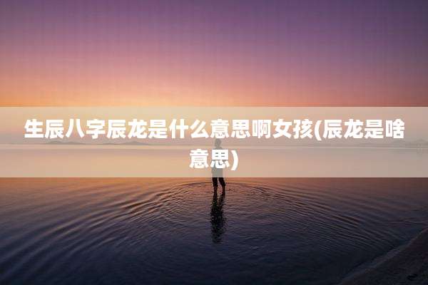 生辰八字辰龙是什么意思啊女孩(辰龙是啥意思)