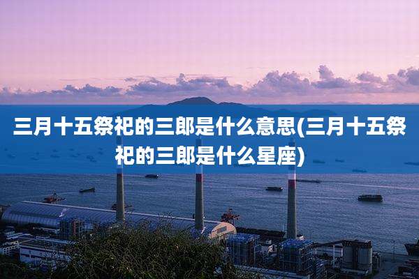 三月十五祭祀的三郎是什么意思(三月十五祭祀的三郎是什么星座)