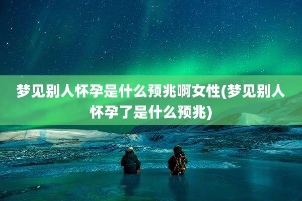 梦见别人怀孕是什么预兆啊女性(梦见别人怀孕了是什么预兆)