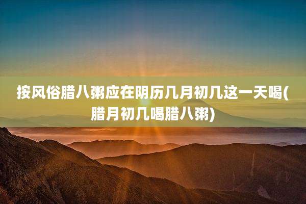 按风俗腊八粥应在阴历几月初几这一天喝(腊月初几喝腊八粥)