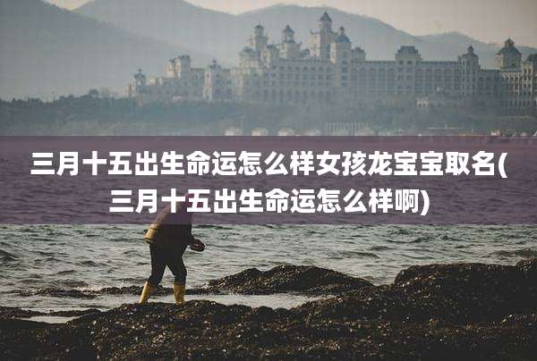三月十五出生命运怎么样女孩龙宝宝取名(三月十五出生命运怎么样啊)
