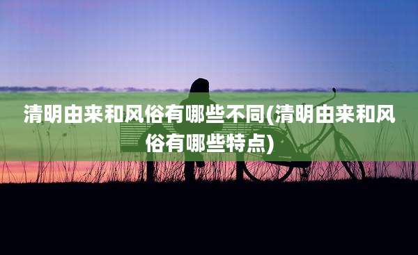 清明由来和风俗有哪些不同(清明由来和风俗有哪些特点)
