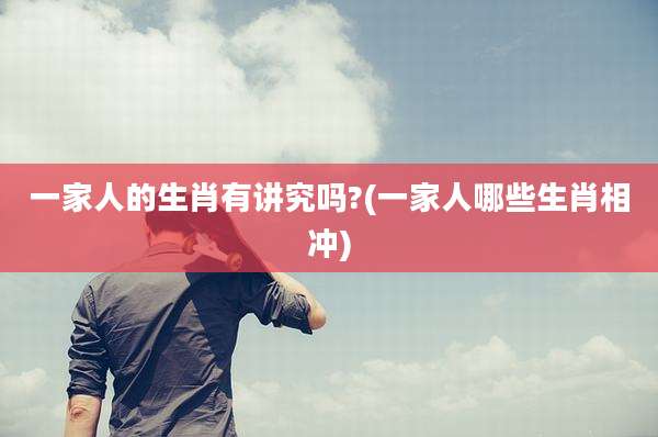 一家人的生肖有讲究吗?(一家人哪些生肖相冲)