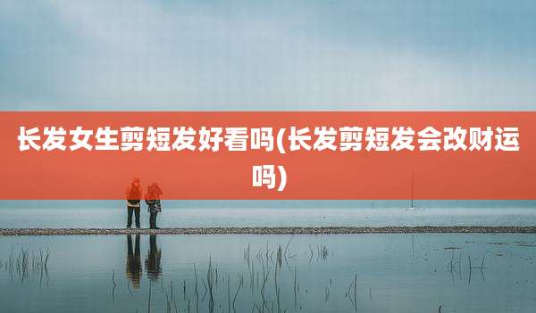 长发女生剪短发好看吗(长发剪短发会改财运吗)