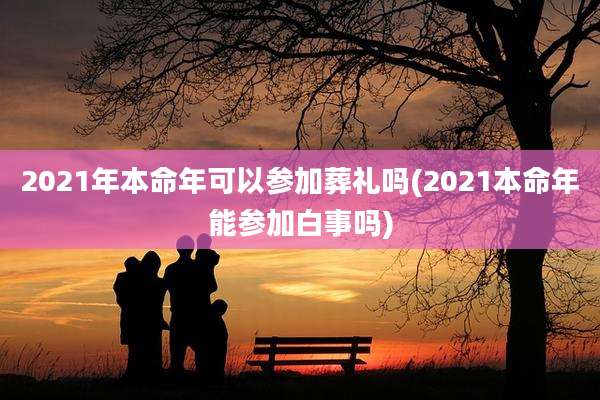 2021年本命年可以参加葬礼吗(2021本命年能参加白事吗)