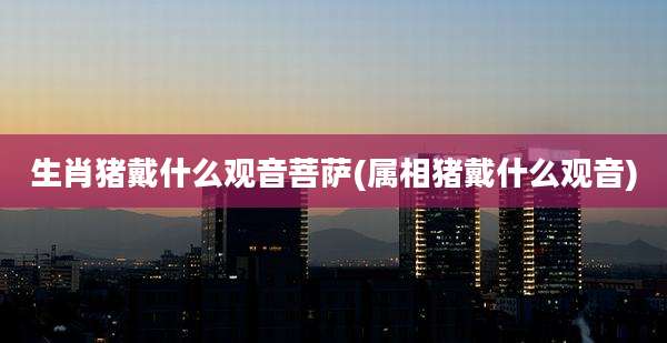 生肖猪戴什么观音菩萨(属相猪戴什么观音)