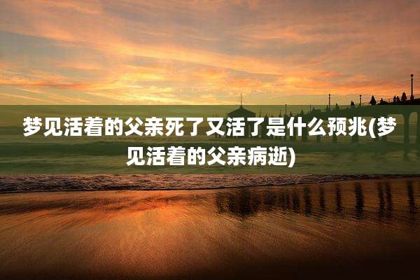 梦见活着的父亲死了又活了是什么预兆(梦见活着的父亲病逝)