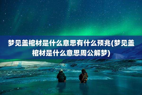 梦见盖棺材是什么意思有什么预兆(梦见盖棺材是什么意思周公解梦)