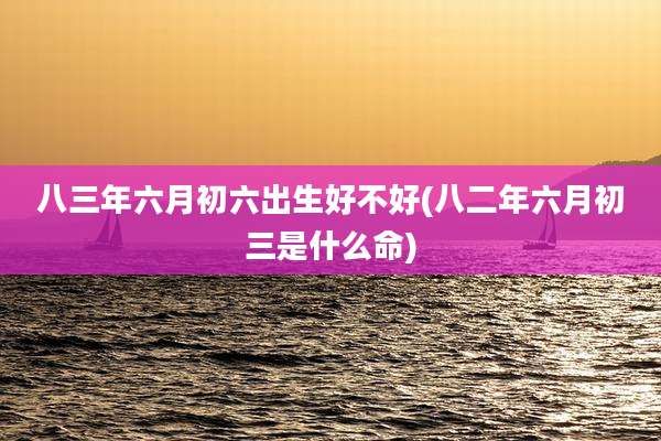 八三年六月初六出生好不好(八二年六月初三是什么命)