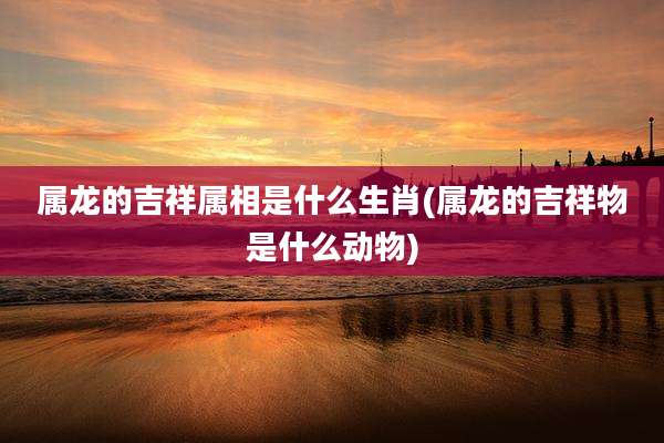 属龙的吉祥属相是什么生肖(属龙的吉祥物是什么动物)