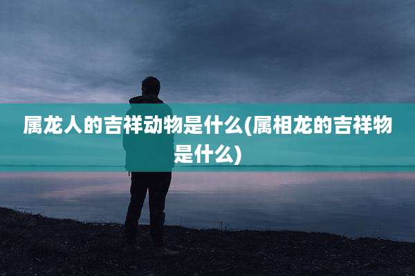 属龙人的吉祥动物是什么(属相龙的吉祥物是什么)