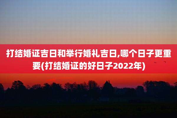 打结婚证吉日和举行婚礼吉日,哪个日子更重要(打结婚证的好日子2022年)