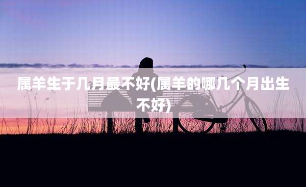 属羊生于几月最不好(属羊的哪几个月出生不好)