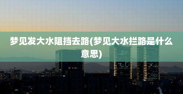 梦见发大水阻挡去路(梦见大水拦路是什么意思)