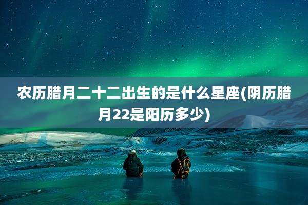 农历腊月二十二出生的是什么星座(阴历腊月22是阳历多少)